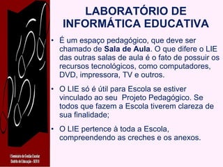 LABORATÓRIO DE INFORMÁTICA EDUCATIVA É um espaço pedagógico, que deve ser chamado de  Sala de Aula . O que difere o LIE das outras salas de aula é o fato de possuir os recursos tecnológicos, como computadores, DVD, impressora, TV e outros. O LIE só é útil para Escola se estiver vinculado ao seu  Projeto Pedagógico. Se todos que fazem a Escola tiverem clareza de sua finalidade; O LIE pertence à toda a Escola, compreendendo as creches e os anexos. 