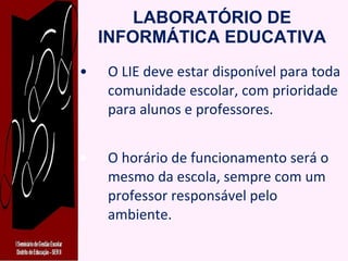 LABORATÓRIO DE INFORMÁTICA EDUCATIVA O LIE deve estar disponível para toda comunidade escolar, com prioridade para alunos e professores. O horário de funcionamento será o mesmo da escola, sempre com um professor responsável pelo ambiente. 