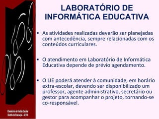 LABORATÓRIO DE INFORMÁTICA EDUCATIVA As atividades realizadas deverão ser planejadas com antecedência, sempre relacionadas com os conteúdos curriculares. O atendimento em Laboratório de Informática Educativa depende de prévio agendamento. O LIE poderá atender à comunidade, em horário extra-escolar, devendo ser disponibilizado um professor, agente administrativo, secretário ou gestor para acompanhar o projeto, tornando-se co-responsável. 