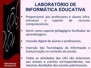 LABORATÓRIO DE INFORMÁTICA EDUCATIVA Proporcionar aos professores e alunos infra-estrutura e suporte de recursos computacionais; Servir como suporte pedagógico facilitador da aprendizagem; Inclusão digital de alunos e professores; Inserção das Tecnologias da Informação e Comunicação no contexto da escola; Todas as atividades dos LIEs são extensivas aos anexos e creches correspondentes, nas mesmas dondições das escolas patrimoniais. 