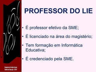 PROFESSOR DO LIE É professor efetivo da SME; É licenciado na área do magistério; Tem formação em Informática Educativa; É credenciado pela SME. 