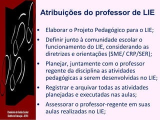 Atribuições do professor de LIE Elaborar o Projeto Pedagógico para o LIE; Definir junto à comunidade escolar o funcionamento do LIE, considerando as diretrizes e orientações (SME/ CRP/SER); Planejar, juntamente com o professor regente da disciplina as atividades pedagógicas a serem desenvolvidas no LIE; Registrar e arquivar todas as atividades planejadas e executadas nas aulas; Assessorar o professor-regente em suas aulas realizadas no LIE; 