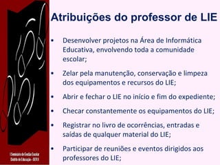 Atribuições do professor de LIE Desenvolver projetos na Área de Informática Educativa, envolvendo toda a comunidade escolar; Zelar pela manutenção, conservação e limpeza dos equipamentos e recursos do LIE; Abrir e fechar o LIE no início e fim do expediente; Checar constantemente os equipamentos do LIE; Registrar no livro de ocorrências, entradas e saídas de qualquer material do LIE; Participar de reuniões e eventos dirigidos aos professores do LIE; 