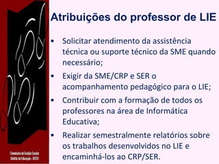 Atribuições do professor de LIE Solicitar atendimento da assistência técnica ou suporte técnico da SME quando necessário; Exigir da SME/CRP e SER o acompanhamento pedagógico para o LIE; Contribuir com a formação de todos os professores na área de Informática Educativa; Realizar semestralmente relatórios sobre os trabalhos desenvolvidos no LIE e encaminhá-los ao CRP/SER. 