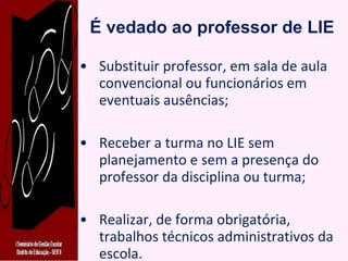 É vedado ao professor de LIE Substituir professor, em sala de aula convencional ou funcionários em eventuais ausências; Receber a turma no LIE sem planejamento e sem a presença do professor da disciplina ou turma; Realizar, de forma obrigatória, trabalhos técnicos administrativos da escola. 