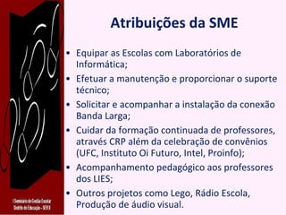 Atribuições da SME Equipar as Escolas com Laboratórios de Informática; Efetuar a manutenção e proporcionar o suporte técnico; Solicitar e acompanhar a instalação da conexão Banda Larga; Cuidar da formação continuada de professores, através CRP além da celebração de convênios (UFC, Instituto Oi Futuro, Intel, Proinfo); Acompanhamento pedagógico aos professores dos LIES; Outros projetos como Lego, Rádio Escola,  Produção de áudio visual. 