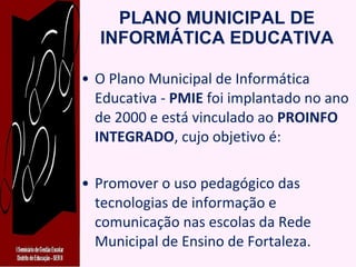PLANO MUNICIPAL DE INFORMÁTICA EDUCATIVA O Plano Municipal de Informática Educativa -  PMIE  foi implantado no ano de 2000 e está vinculado ao  PROINFO INTEGRADO , cujo objetivo é: Promover o uso pedagógico das tecnologias de informação e comunicação nas escolas da Rede Municipal de Ensino de Fortaleza. 