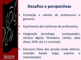 Desafios e perspectivas Formação e adesão de professores e gestores; Suprimento das carências de professores; Integração tecnologia  (computador, câmera digital, filmadora, celular, data show, DVD, etc.) e currículo; Estrutura física das escolas (rede elétrica, conexão banda larga, suporte e manutenção). 