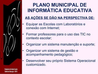 PLANO MUNICIPAL DE INFORMÁTICA EDUCATIVA AS AÇÕES SE DÃO NA PERSPECTIVA DE: Equipar as Escolas com Laboratórios e conexão com Internet; Formar professores para o uso das TIC no contexto escolar; Organizar um sistema manutenção e suporte; Organizar um sistema de gestão e acompanhamento pedagógico; Desenvolver seu próprio Sistema Operacional customizado. 