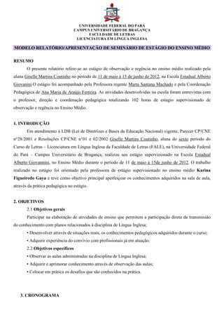 UNIVERSIDADE FEDERAL DO PARÁ
CAMPUS UNIVERSITÁRIO DE BRAGANÇA
FACULDADE DE LETRAS
LICENCIATURA EM LÍNGUA INGLESA
MODELO RELATÓRIO/APRESENTAÇÃO DE SEMINÁRIO DE ESTÁGIO DO ENSINO MÉDIO
RESUMO
O presente relatório refere-se ao estágio de observação e regência no ensino médio realizado pela
aluna Giselle Martins Coutinho no período de 11 de maio à 15 de junho de 2012, na Escola Estadual Alberto
Giovanini.O estágio foi acompanhado pela Professora regente Marta Santana Machado e pela Coordenação
Pedagógica de Ana Maria de Araújo Ferreira. As atividades desenvolvidas na escola foram entrevistas com
o professor, direção e coordenação pedagógica totalizando 102 horas de estagio supervisionado de
observação e regência no Ensino Médio.
1. INTRODUÇÃO
Em atendimento à LDB (Lei de Diretrizes e Bases da Educação Nacional) vigente, Parecer CP/CNE
n°28/2001 e Resoluções CP/CNE n°01 e 02/2002 Giselle Martins Coutinho, aluna do sexto período do
Curso de Letras – Licenciatura em Língua Inglesa da Faculdade de Letras (FALE), na Universidade Federal
do Pará – Campus Universitário de Bragança, realizou seu estágio supervisionado na Escola Estadual
Alberto Giovannini, no Ensino Médio durante o período de 11 de maio á 15de junho de 2012. O trabalho
realizado no estágio foi orientado pela professora de estágio supervisionado no ensino médio Karina
Figueiredo Gaya e teve como objetivo principal aperfeiçoar os conhecimentos adquiridos na sala de aula,
através da prática pedagógica no estágio.
2. OBJETIVOS
2.1 Objetivos gerais
Participar na elaboração de atividades de ensino que permitem a participação direta da transmissão
do conhecimento com planos relacionados à disciplina de Língua Inglesa;
• Desenvolver através de situações reais, os conhecimentos pedagógicos adquiridos durante o curso;
• Adquirir experiência do convívio com profissionais já em atuação.
2.2 Objetivos específicos
• Observar as aulas administradas na disciplina de Língua Inglesa;
• Adquirir e aprimorar conhecimento através de observação das aulas;
• Colocar em prática os desafios que são conhecidos na prática.
3. CRONOGRAMA
 