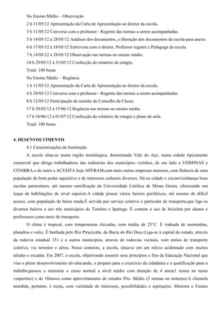 No Ensino Médio – Observação
2 h 11/05/12 Apresentação da Carta de Apresentação ao diretor da escola.
3 h 11/05/12 Conversa com o professor - Regente das turmas a serem acompanhadas.
5 h 14/05/12 á 28/05/12 Análises dos documentos, e liberação dos documentos da escola para anexo.
6 h 17/05/12 á 18/05/12 Entrevista com o diretor, Professor regente e Pedagoga da escola.
7 h 14/05/12 á 28/05/12 Observação nas turmas no ensino médio.
14 h 29/05/12 á 31/05/12 Confecção do relatório de estágio.
Total: 100 horas
No Ensino Médio – Regência
1 h 11/05/12 Apresentação da Carta de Apresentação ao diretor da escola.
4 h 28/05/12 Conversa com o professor - Regente das turmas a serem acompanhadas.
8 h 12/05/12 Participação da reunião de Conselho de Classe.
17 h 29/05/12 à 15/06/12 Regência nas turmas no ensino médio.
17 h 16/06/12 à 01/07/12 Confecção do relatório de estagio e plano de aula.
Total: 100 horas
4. DESENVOLVIMENTO
4.1 Caracterizações da Instituição
A escola situa-se numa região metalúrgica, denominada Vale do Aço, numa cidade tipicamente
comercial que abriga trabalhadores das indústrias dos municípios vizinhos, de um lado a USIMINAS e
CENIBRA e de outro a ACESITA hoje APERAM,com mais outras empresas menores, com fluência de uma
população de bom poder aquisitivo e de interesses culturais diversos. Há na cidade e circunvizinhança boas
escolas particulares, até mesmo ramificação da Universidade Católica de Minas Gerais, oferecendo um
leque de habilitações de nível superior.A cidade possui vários bairros periféricos, até mesmo de difícil
acesso, com população de baixa renda.É servida por serviço coletivo e particular de transporte,que liga os
diversos bairros e aos três municípios de Timóteo e Ipatinga. È comum o uso de bicicleta por alunos e
professores como meio de transporte.
O clima é tropical, com temperaturas elevadas, com média de 25°C. È rodeada de montanhas,
planaltos e vales. É banhada pelo Rio Piracicaba, da Bacia do Rio Doce.Liga-se à capital do estado, através
da rodovia estadual 351 e a outros municípios, através de rodovias vicinais, com meios de transporte
coletivo, via terrestre e aérea. Nesse contexto, a escola, situa-se em um relevo acidentado com muitos
taludes e escadas. Em 2007, a escola, objetivando assumir seus princípios e fins da Educação Nacional que
visa o pleno desenvolvimento do educando, o preparo para o exercício da cidadania e a qualificação para o
trabalho,passou a ministrar o curso normal a nível médio com duração de 4 anos(1 turma no turno
vespertino) e de 18meses como aproveitamento de estudos Pós- Médio (2 turmas no noturno).A clientela
atendida, portanto, é mista, com variedade de interesses, possibilidades e aspirações. Ministra o Ensino
 