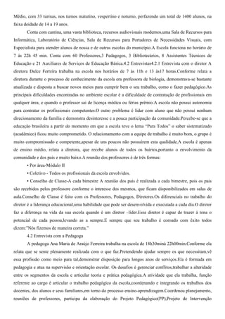 Médio, com 33 turmas, nos turnos matutino, vespertino e noturno, perfazendo um total de 1400 alunos, na
faixa deidade de 14 a 19 anos.
Conta com cantina, uma vasta biblioteca, recursos audiovisuais modernos,uma Sala de Recursos para
Informática, Laboratório de Ciências, Sala de Recursos para Portadores de Necessidades Visuais, com
Especialista para atender alunos de nossa e de outras escolas do município.A Escola funciona no horário de
7 às 22h 45 min. Conta com 60 Professores,3 Pedagogos, 3 Bibliotecários, 8 Assistentes Técnicos de
Educação e 21 Auxiliares de Serviços de Educação Básica.4.2 Entrevistas4.2.1 Entrevista com o diretor A
diretora Dulce Ferreira trabalha na escola nos horários de 7 às 11h e 13 às17 horas.Conforme relata a
diretora durante o processo de conhecimento da escola era professora de biologia, demonstrava-se bastante
atualizada e disposta a buscar novos meios para cumprir bem o seu trabalho, como o fazer pedagógico.As
principais dificuldades encontradas no ambiente escolar é a dificuldade de contratação de profissionais em
qualquer área, e quando o professor sai de licença médica ou férias prêmio.A escola não possui autonomia
para contratar os profissionais competentes.O outro problema é lidar com aluno que não possui nenhum
direcionamento da família e demonstra desinteresse e a pouca participação da comunidade.Percebe-se que a
educação brasileira a partir do momento em que a escola teve o lema “Para Todos” o saber sistematizado
(acadêmico) ficou muito comprometido. O relacionamento com a equipe de trabalho é muito bom, o grupo é
muito compromissado e competente,apesar de uns poucos não possuírem esta qualidade.A escola é apenas
de ensino médio, relata a diretora, que recebe alunos de todos os bairros,portanto o envolvimento da
comunidade e dos pais e muito baixo.A reunião dos professores é de três formas:
• Por área-Módulo II
• Coletivo - Todos os profissionais da escola envolvidos.
• Conselho de Classe-A cada bimestre A reunião dos pais é realizada a cada bimestre, pois os pais
são recebidos pelos professore conforme o interesse dos mesmos, que ficam disponibilizados em salas de
aula.Conselho de Classe é feito com os Professores, Pedagogos, Diretores.Os diferenciais no trabalho do
diretor é a liderança educacional,uma habilidade que pode ser desenvolvida e executada a cada dia.O diretor
faz a diferença na vida da sua escola quando é um diretor –líder.Esse diretor é capaz de trazer á tona o
potencial de cada pessoa,levando as a sempre.E sempre que seu trabalho é coroado com êxito todos
dizem:”Nós fizemos de maneira correta.”
4.2 Entrevista com a Pedagoga
A pedagoga Ana Maria de Araújo Ferreira trabalha na escola de 18h30minà 22h00min.Conforme ela
relata que se sente plenamente realizada com o que faz.Pretendendo ajudar sempre os que necessitam,vê
essa profissão como meio para tal,demonstrar disposição para longos anos de serviços.Ela é formada em
pedagogia e atua na supervisão e orientação escolar. Os desafios é gerenciar conflitos,trabalhar a alteridade
entre os segmentos da escola e articular teoria e prática pedagógica.A atividade que ela trabalha, função
referente ao cargo é articular o trabalho pedagógico da escola,coordenando e integrando os trabalhos dos
docentes, dos alunos e seus familiares,em torno do processo ensino-aprendizagem.Coordenou planejamento,
reuniões de professores, participa da elaboração do Projeto Pedagógico(PP),Projeto de Intervenção
 