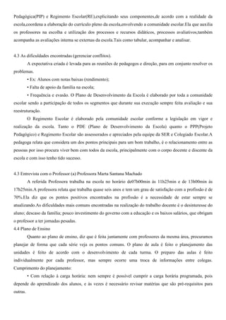 Pedagógica(PIP) e Regimento Escolar(RE),explicitando seus componentes,de acordo com a realidade da
escola,coordena a elaboração do currículo pleno da escola,envolvendo a comunidade escolar.Ela que auxilia
os professores na escolha e utilização dos processos e recursos didáticos, processos avaliativos,também
acompanha as avaliações interna se externas da escola.Tais como tabular, acompanhar e analisar.
4.3 As dificuldades encontradas (gerenciar conflitos).
A expectativa criada é levada para as reuniões de pedagogos e direção, para em conjunto resolver os
problemas.
• Ex: Alunos com notas baixas (rendimento);
• Falta de apoio da família na escola;
• Frequência e evasão. O Plano de Desenvolvimento da Escola é elaborado por toda a comunidade
escolar sendo a participação de todos os segmentos que durante sua execução sempre feita avaliação e sua
reestruturação.
O Regimento Escolar é elaborado pela comunidade escolar conforme a legislação em vigor e
realização da escola. Tanto o PDE (Plano de Desenvolvimento da Escola) quanto o PPP(Projeto
Pedagógico) e Regimento Escolar são assessorados e apreciados pela equipe da SER e Colegiado Escolar.A
pedagoga relata que considera um dos pontos principais para um bom trabalho, é o relacionamento entre as
pessoas por isso procura viver bem com todos da escola, principalmente com o corpo docente e discente da
escola e com isso tenho tido sucesso.
4.3 Entrevista com o Professor (a) Professora Marta Santana Machado
A referida Professora trabalha na escola no horário de07h00min ás 11h25min e de 13h00min ás
17h25min.A professora relata que trabalha quase seis anos e tem um grau de satisfação com a profissão é de
70%.Ela diz que os pontos positivos encontrados na profissão é a necessidade de estar sempre se
atualizando.As dificuldades mais comuns encontradas na realização do trabalho docente é o desinteresse do
aluno; descaso da família; pouco investimento do governo com a educação e os baixos salários, que obrigam
o professor a ter jornadas pesadas.
4.4 Plano de Ensino
Quanto ao plano de ensino, diz que é feita juntamente com professores da mesma área, procuramos
planejar de forma que cada série veja os pontos comuns. O plano de aula é feito o planejamento das
unidades é feito de acordo com o desenvolvimento de cada turma. O preparo das aulas é feito
individualmente por cada professor, mas sempre ocorre uma troca de informações entre colegas.
Cumprimento do planejamento:
• Com relação à carga horária: nem sempre é possível cumprir a carga horária programada, pois
depende do aprendizado dos alunos, e às vezes é necessário revisar matérias que são pré-requisitos para
outras.
 