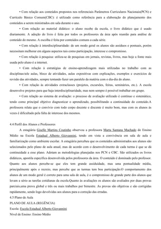 • Com relação aos conteúdos propostos nos referenciais Parâmetros Curriculares Nacionais(PCN) e
Currículo Básico Comum(CBC): é utilizado como referência para a elaboração do planejamento dos
conteúdos a serem ministrados em sala durante o ano.
• Com relação ao material didático: o aluno recebe da escola, o livro didático que é usado
diariamente. A adoção do livro é feita por todos os professores da área após reunião para análise de
conteúdo do mesmo. A escolha é feita por conteúdos comuns a cada série.
• Com relação à interdisciplinaridade: de um modo geral os alunos são assíduos e pontuais, porém
necessitam melhorar em alguns aspectos tais como participação, interesse e compromisso.
• Com relação à pesquisa: utiliza-se de pesquisas em jornais, revistas, livros, mas hoje a fonte mais
usada pelo aluno é a internet.
• Com relação à estratégias de ensino-aprendizagem mais utilizadas no trabalho com as
disciplinas:tele aulas, bloco de atividades, aulas expositivas com explicações, exemplos e exercícios de
revisão das atividades, sempre tentando fazer um paralelo da matéria com o dia-dia do aluno.
• Com relação às atividades extraclasses (projetos, excursões, feiras, seminários, etc.). A escola
desenvolve projetos para que haja interdisciplinaridade, mas nem sempre é possível trabalhar em grupo.
• Com relação ao sistema de avaliação: o processo de avaliação utilizado é contínuo e sistemático,
tendo como principal objetivo diagnosticar o aprendizado, possibilitando a continuidade do conteúdo.A
professora relata que o convívio com todo corpo docente e discente é muito bom, mas com os alunos às
vezes é dificultado pela falta de interesse dos mesmos.
4.4 Perfil dos Alunos e Professores
A estagiária Giselle Martins Coutinho observou a professora Marta Santana Machado do Ensino
Médio na Escola Estadual Alberto Giovannini, tendo em vista a convivência em sala de aula e
familiarização como ambiente escolar. A estagiária percebeu que os conteúdos administrados aos alunos são
selecionados pelo plano de aula anual, mas de acordo com o desenvolvimento de cada turma é que se dá
continuidade a esse plano. Adotam as metodologias planejadas nos PCN e CBC. São utilizados os livros
didáticos, apostila específica desenvolvida pelos professores da área. O conteúdo é dominado pelo professor.
Quanto aos alunos percebe-se que eles tem grande assiduidade, mas uma pontualidade média,
principalmente após o recreio, mas percebe que as turmas tem boa participação.O comportamento dos
alunos de um modo geral é correto para uma sala de aula, é o compromisso de grande parte dos alunos que
levam a sério as tarefas cotidianas da escola.Quanto às avaliações os alunos são avaliados por duas provas
parciais,uma prova global e três ou mais trabalhos por bimestre. As provas são objetivas e são corrigidas
rapidamente, sendo logo devolvidas aos alunos para a correção das erradas.
4.5 Plano de Aula
PLANO DE AULA (REGÊNCIA)
Escola: Escola Estadual Alberto Giovannini
Nível de Ensino: Ensino Médio
 