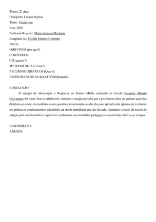 Turma: 2° Ano
Disciplina: Língua Inglesa
Turno: Vespertino
Ano: 2016
Professor-Regente: Marta Santana Machado
Estagiário (a): Giselle Martins Coutinho
DATA
OBJETIVOS (por que?)
CONTEÚDOS
CH (quanto?)
METODOLOGIA (Como?)
RECURSOS DIDÁTICOS (Quais?)
INSTRUMENTOS AVALIATIVOS(Quando?)
CONCLUSÃO
O estágio de observação e Regência no Ensino Médio realizado na Escola Estadual Alberto
Giovannini foi muito bom e satisfatório, durante o estágio percebi que a professora além de ensinar questões
didáticas ao aluno ela também ensina questões relacionadas ao dia dia,esse aprendizado ajudou-me a colocar
em prática os conhecimentos adquiridos na teoria trabalhada em sala de aula. Agradeço a todos da escola de
estágio pela oportunidade e espero ter colaborado nas atividades pedagógicas no período relativo ao estágio.
BIBLIOGRAFIA
ANEXOS
 
