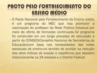 PACTO PELO FORTALECIMENTO DO
ENSINO MÉDIO
 O Pacto Nacional pelo Fortalecimento do Ensino médio
é um programa do MEC que visa promover a
valorização do professor da Rede Pública Estadual por
meio da oferta de formação continuada.Tal programa
foi construído em um longo processo de discussão a
partir do CONSED(Conselho Nacional de Secretários da
Educação)com base nas necessidades das redes
estaduais de ensino,no sentido de auxiliar na redução
dos altos índices de evasão e repetência que assolam
historicamente os 26 estados e o Distrito Federal.
 