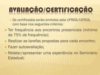 AVALIAÇÃO/CERTIFICAÇÃO
 Os certificados serão emitidos pela UFRGS/UERGS,
com base nos seguintes critérios:
 Ter frequência aos encontros presenciais (mínimo
de 75% de frequência);
 Realizar as tarefas propostas para cada encontro;
 Fazer autoavaliação;
 Relatar/apresentar uma experiência no Seminário
Estadual;
 