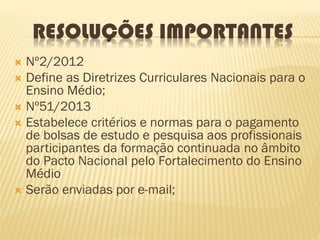 RESOLUÇÕES IMPORTANTES
 Nº2/2012
 Define as Diretrizes Curriculares Nacionais para o
Ensino Médio;
 Nº51/2013
 Estabelece critérios e normas para o pagamento
de bolsas de estudo e pesquisa aos profissionais
participantes da formação continuada no âmbito
do Pacto Nacional pelo Fortalecimento do Ensino
Médio
 Serão enviadas por e-mail;
 