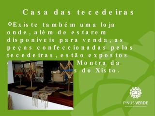 Casa das tecedeiras Existe também uma loja onde, além de estarem disponíveis para venda, as peças confeccionadas pelas tecedeiras, estão expostos os produtos da Montra da Loja das Aldeias do Xisto. 