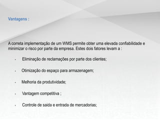 Vantagens :




A correta implementação de um WMS permite obter uma elevada confiabilidade e
minimizar o risco por parte da empresa. Estes dois fatores levam a :

   •   Eliminação de reclamações por parte dos clientes;

   •   Otimização do espaço para armazenagem;

   •   Melhoria da produtividade;

   •   Vantagem competitiva ;

   •   Controle de saida e entrada de mercadorias;

   •   Controle de produção individual ou coletiva;
 