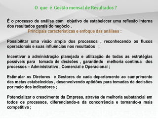 O que é Gestão mensal de Resultados ?

É o processo de análise com objetivo de estabelecer uma reflexão interna
dos resultados gerais do negócio .
           Principais características e enfoque das análises :

Possibilitar uma visão ampla dos processos , reconhecendo os fluxos
operacionais e suas influências nos resultados ;

Incentivar a administração planejada e utilização de todas as estratégias
possíveis para tomada de decisões , garantindo melhoria continua dos
processos – Administrativo , Comercial e Operacional ;

Estimular os Diretores e Gestores de cada departamento ao cumprimento
das metas estabelecidas , desenvolvendo aptidões para tomadas de decisões
por meio dos indicadores ;

Potencializar o crescimento da Empresa, através de melhoria substancial em
todos os processos, diferenciando-a da concorrência e tornando-a mais
competitiva ;
 