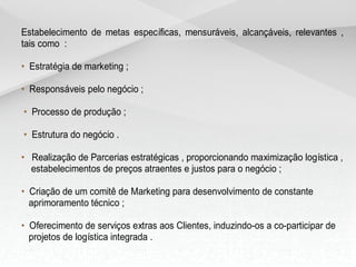 Estabelecimento de metas específicas, mensuráveis, alcançáveis, relevantes ,
tais como :

• Estratégia de marketing ;

• Responsáveis pelo negócio ;

• Processo de produção ;

• Estrutura do negócio .

• Realização de Parcerias estratégicas , proporcionando maximização logística ,
  estabelecimentos de preços atraentes e justos para o negócio ;

• Criação de um comitê de Marketing para desenvolvimento de constante
  aprimoramento técnico ;

• Oferecimento de serviços extras aos Clientes, induzindo-os a co-participar de
  projetos de logística integrada .
 