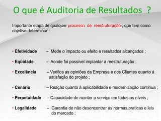 O que é Auditoria de Resultados ?
Importante etapa de qualquer processo de reestruturação , que tem como
objetivo determinar :



• Efetividade    – Mede o impacto ou efeito e resultados alcançados ;

• Eqüidade       – Aonde foi possível implantar a reestruturação ;

• Excelência     – Verifica as opiniões da Empresa e dos Clientes quanto à
                  satisfação do projeto ;

• Cenário        – Reação quanto à aplicabilidade e modernização contínua ;

• Perpetuidade   – Capacidade de manter o serviço em todos os níveis ;

• Legalidade     – Garantia de não desencontrar às normas,praticas e leis
                   do mercado ;
 