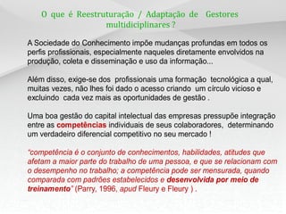 O que é Reestruturação / Adaptação de Gestores
                   multidiciplinares ?

A Sociedade do Conhecimento impõe mudanças profundas em todos os
perfis profissionais, especialmente naqueles diretamente envolvidos na
produção, coleta e disseminação e uso da informação...

Além disso, exige-se dos profissionais uma formação tecnológica a qual,
muitas vezes, não lhes foi dado o acesso criando um círculo vicioso e
excluindo cada vez mais as oportunidades de gestão .

Uma boa gestão do capital intelectual das empresas pressupõe integração
entre as competências individuais de seus colaboradores, determinando
um verdadeiro diferencial competitivo no seu mercado !

“competência é o conjunto de conhecimentos, habilidades, atitudes que
afetam a maior parte do trabalho de uma pessoa, e que se relacionam com
o desempenho no trabalho; a competência pode ser mensurada, quando
comparada com padrões estabelecidos e desenvolvida por meio de
treinamento” (Parry, 1996, apud Fleury e Fleury ) .
 