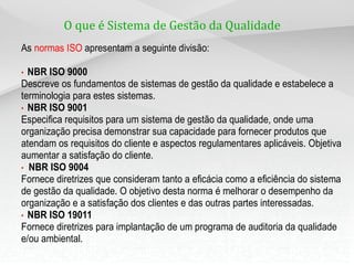 O que é Sistema de Gestão da Qualidade ?
As normas ISO apresentam a seguinte divisão:

• NBR ISO 9000
Descreve os fundamentos de sistemas de gestão da qualidade e estabelece a
terminologia para estes sistemas.
• NBR ISO 9001
Especifica requisitos para um sistema de gestão da qualidade, onde uma
organização precisa demonstrar sua capacidade para fornecer produtos que
atendam os requisitos do cliente e aspectos regulamentares aplicáveis. Objetiva
aumentar a satisfação do cliente.
• NBR ISO 9004
Fornece diretrizes que consideram tanto a eficácia como a eficiência do sistema
de gestão da qualidade. O objetivo desta norma é melhorar o desempenho da
organização e a satisfação dos clientes e das outras partes interessadas.
• NBR ISO 19011
Fornece diretrizes para implantação de um programa de auditoria da qualidade
e/ou ambiental.
 