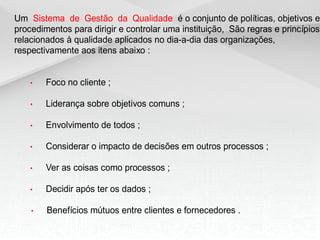 Um Sistema de Gestão da Qualidade é o conjunto de políticas, objetivos e
procedimentos para dirigir e controlar uma instituição, São regras e princípios
relacionados à qualidade aplicados no dia-a-dia das organizações,
respectivamente aos itens abaixo :


    •   Foco no cliente ;

    •   Liderança sobre objetivos comuns ;

    •   Envolvimento de todos ;

    •   Considerar o impacto de decisões em outros processos ;

    •   Ver as coisas como processos ;

    •   Decidir após ter os dados ;

    •   Benefícios mútuos entre clientes e fornecedores .
 