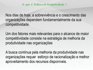 O que é Política de Produtividade ?


Nos dias de hoje, a sobrevivência e o crescimento das
organizações dependem fundamentalmente da sua
competitividade.

Um dos fatores mais relevantes para o alcance de maior
competitividade consiste na estratégia de melhoria da
produtividade nas organizações

A busca contínua pela melhoria da produtividade nas
organizações requer esforço de racionalização e melhor
aproveitamento dos recursos disponíveis.
 