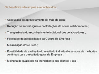 Os benefícios são amplos e reconhecidos :



• Adequação do aproveitamento da mão-de-obra ;

• Redução do substituições e contratações de novos colaboradores ;

• Transparência do reconhecimento individual dos colaboradores ;

• Facilidade da aplicabilidade da Cultura da Empresa ;

• Minimização dos custos ;

• Possibilidade de avaliação do resultado individual e estudos de melhorias
  contínuas para o resultado geral da Empresa ;

• Melhoria da qualidade no atendimento aos clientes ; etc .
 