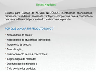 Novos Negócios

Estudos para Criação de NOVOS NEGÓCIOS, identificando oportunidades,
calculando viabilidades ,analisando vantagens competitivas com a concorrência
criando um diferencial personalizado de determinado produto .


POR QUE LANÇAR UM PRODUTO NOVO ?

* Necessidade do cliente;
* Necessidade de atualização tecnológica;
* Incremento de vendas;
* Diversificação;
* Posicionamento frente à concorrência;
* Segmentação de mercado;
* Oportunidade de mercado e
* Ciclo de vida dos produtos.
 