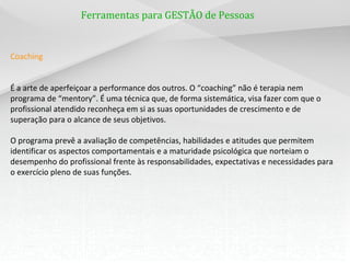 Ferramentas para GESTÃO de Pessoas


Coaching


É a arte de aperfeiçoar a performance dos outros. O “coaching” não é terapia nem
programa de “mentory”. É uma técnica que, de forma sistemática, visa fazer com que o
profissional atendido reconheça em si as suas oportunidades de crescimento e de
superação para o alcance de seus objetivos.

O programa prevê a avaliação de competências, habilidades e atitudes que permitem
identificar os aspectos comportamentais e a maturidade psicológica que norteiam o
desempenho do profissional frente às responsabilidades, expectativas e necessidades para
o exercício pleno de suas funções.
 