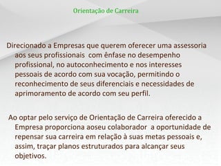 Orientação de Carreira




Direcionado a Empresas que querem oferecer uma assessoria
   aos seus profissionais com ênfase no desempenho
   profissional, no autoconhecimento e nos interesses
   pessoais de acordo com sua vocação, permitindo o
   reconhecimento de seus diferenciais e necessidades de
   aprimoramento de acordo com seu perfil.


Ao optar pelo serviço de Orientação de Carreira oferecido a
 Empresa proporciona aoseu colaborador a oportunidade de
 repensar sua carreira em relação à suas metas pessoais e,
 assim, traçar planos estruturados para alcançar seus
 objetivos.
 