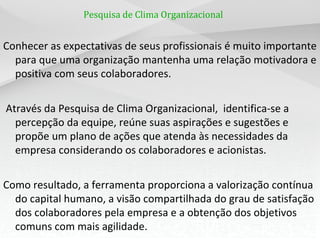 Pesquisa de Clima Organizacional


Conhecer as expectativas de seus profissionais é muito importante
  para que uma organização mantenha uma relação motivadora e
  positiva com seus colaboradores.


Através da Pesquisa de Clima Organizacional, identifica-se a
  percepção da equipe, reúne suas aspirações e sugestões e
  propõe um plano de ações que atenda às necessidades da
  empresa considerando os colaboradores e acionistas.


Como resultado, a ferramenta proporciona a valorização contínua
  do capital humano, a visão compartilhada do grau de satisfação
  dos colaboradores pela empresa e a obtenção dos objetivos
  comuns com mais agilidade.
 