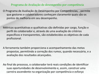 Programa de Avaliação de desempenho por competência

O Programa de Avaliação de Desempenho por Competências, , permite
   que gestores e colaboradores conheçam claramente quais são os
   pontos de melhoria em seu desempenho.


Métricas quantitativas e qualitativas são definidas por cargo, função e
  perfil do colaborador e, através de uma avaliação de critérios
  específicos e transparentes, são estabelecidos os objetivos de cada
  profissional.


A ferramenta também proporciona o acompanhamento das metas
   propostas, permitindo a correção dos rumos, quando necessário, e a
   avaliação dos resultados alcançados.


Ao final do processo, o colaborador terá reais condições de identificar
   suas oportunidades de desenvolvimento e, assim, construir uma
   carreira ascendente na organização por competência e esforço
 