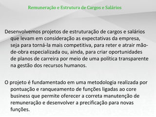 Remuneração e Estrutura de Cargos e Salários




Desenvolvemos projetos de estruturação de cargos e salários
  que levam em consideração as expectativas da empresa,
  seja para torná-la mais competitiva, para reter e atrair mão-
  de-obra especializada ou, ainda, para criar oportunidades
  de planos de carreira por meio de uma política transparente
  na gestão dos recursos humanos.


O projeto é fundamentado em uma metodologia realizada por
  pontuação e ranqueamento de funções ligadas ao core
  business que permite oferecer a correta manutenção de
  remuneração e desenvolver a precificação para novas
  funções.
 