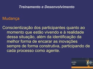 Treinamento e Desenvolvimento


Mudança

Conscientização dos participantes quanto ao
  momento que estão vivendo e à realidade
  dessa situação, além da identificação da
  melhor forma de encarar as inovações
  sempre de forma construtiva, participando de
  cada processo como agente.
 