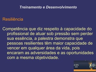 Treinamento e Desenvolvimento


Resiliência

Competência que diz respeito à capacidade do
  profissional de atuar sob pressão sem perder
  sua essência, a palestra demonstra que
  pessoas resilientes têm maior capacidade de
  vencer em qualquer área da vida, pois
  encaram as adversidades e as oportunidades
  com a mesma objetividade.
 