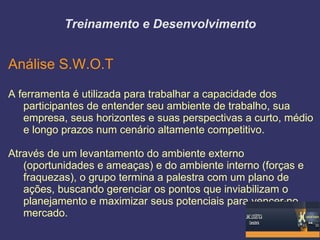 Treinamento e Desenvolvimento


Análise S.W.O.T

A ferramenta é utilizada para trabalhar a capacidade dos
   participantes de entender seu ambiente de trabalho, sua
   empresa, seus horizontes e suas perspectivas a curto, médio
   e longo prazos num cenário altamente competitivo.

Através de um levantamento do ambiente externo
   (oportunidades e ameaças) e do ambiente interno (forças e
   fraquezas), o grupo termina a palestra com um plano de
   ações, buscando gerenciar os pontos que inviabilizam o
   planejamento e maximizar seus potenciais para vencer no
   mercado.
 