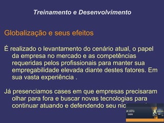 Treinamento e Desenvolvimento


Globalização e seus efeitos

É realizado o levantamento do cenário atual, o papel
   da empresa no mercado e as competências
   requeridas pelos profissionais para manter sua
   empregabilidade elevada diante destes fatores. Em
   sua vasta experiência .

Já presenciamos cases em que empresas precisaram
   olhar para fora e buscar novas tecnologias para
   continuar atuando e defendendo seu nicho.
 