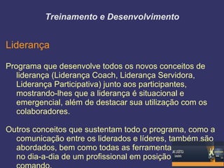 Treinamento e Desenvolvimento


Liderança

Programa que desenvolve todos os novos conceitos de
   liderança (Liderança Coach, Liderança Servidora,
   Liderança Participativa) junto aos participantes,
   mostrando-lhes que a liderança é situacional e
   emergencial, além de destacar sua utilização com os
   colaboradores.

Outros conceitos que sustentam todo o programa, como a
  comunicação entre os liderados e líderes, também são
  abordados, bem como todas as ferramentas utilizadas
  no dia-a-dia de um profissional em posição de
 