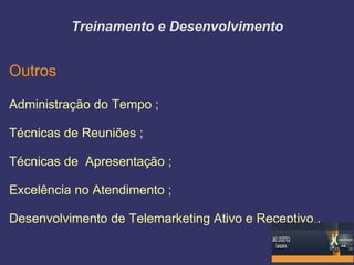 Treinamento e Desenvolvimento


Outros

Administração do Tempo ;

Técnicas de Reuniões ;

Técnicas de Apresentação ;

Excelência no Atendimento ;

Desenvolvimento de Telemarketing Ativo e Receptivo .
 