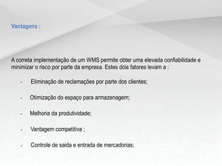 Vantagens :
A correta implementação de um WMS permite obter uma elevada confiabilidade e
minimizar o risco por parte da empresa. Estes dois fatores levam a :
• Eliminação de reclamações por parte dos clientes;
• Otimização do espaço para armazenagem;
• Melhoria da produtividade;
• Vantagem competitiva ;
• Controle de saida e entrada de mercadorias;
• Controle de produção individual ou coletiva;
 