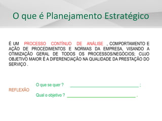 O que é Planejamento Estratégico
É UM PROCESSO CONTÍNUO DE ANÁLISE , COMPORTAMENTO E
AÇÃO DE PROCEDIMENTOS E NORMAS DA EMPRESA, VISANDO A
OTIMIZAÇÃO GERAL DE TODOS OS PROCESSOS/NEGÓCIOS; CUJO
OBJETIVO MAIOR É A DIFERENCIAÇÃO NA QUALIDADE DA PRESTAÇÃO DO
SERVIÇO .
O que se quer ? ________________________________ ;
REFLEXÃO
Qual o objetivo ? ________________________________ .
 