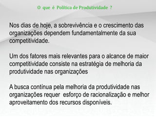 O que é Política de Produtividade ?
Nos dias de hoje, a sobrevivência e o crescimento das
organizações dependem fundamentalmente da sua
competitividade.
Um dos fatores mais relevantes para o alcance de maior
competitividade consiste na estratégia de melhoria da
produtividade nas organizações
A busca contínua pela melhoria da produtividade nas
organizações requer esforço de racionalização e melhor
aproveitamento dos recursos disponíveis.
 