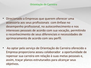 Orientação de Carreira
• Direcionado a Empresas que querem oferecer uma
assessoria aos seus profissionais com ênfase no
desempenho profissional, no autoconhecimento e nos
interesses pessoais de acordo com sua vocação, permitindo
o reconhecimento de seus diferenciais e necessidades de
aprimoramento de acordo com seu perfil.
• Ao optar pelo serviço de Orientação de Carreira oferecido a
Empresa proporciona aoseu colaborador a oportunidade de
repensar sua carreira em relação à suas metas pessoais e,
assim, traçar planos estruturados para alcançar seus
objetivos.
 