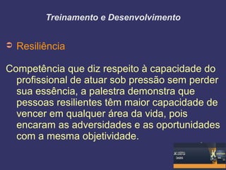 Treinamento e Desenvolvimento
➲ Resiliência
Competência que diz respeito à capacidade do
profissional de atuar sob pressão sem perder
sua essência, a palestra demonstra que
pessoas resilientes têm maior capacidade de
vencer em qualquer área da vida, pois
encaram as adversidades e as oportunidades
com a mesma objetividade.
 