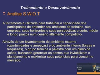 Treinamento e Desenvolvimento
➲ Análise S.W.O.T
A ferramenta é utilizada para trabalhar a capacidade dos
participantes de entender seu ambiente de trabalho, sua
empresa, seus horizontes e suas perspectivas a curto, médio
e longo prazos num cenário altamente competitivo.
Através de um levantamento do ambiente externo
(oportunidades e ameaças) e do ambiente interno (forças e
fraquezas), o grupo termina a palestra com um plano de
ações, buscando gerenciar os pontos que inviabilizam o
planejamento e maximizar seus potenciais para vencer no
mercado.
 